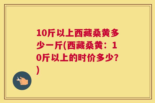 10斤以上西藏桑黄多少一斤(西藏桑黄：10斤以上的时价多少？)
