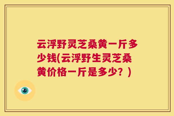 云浮野灵芝桑黄一斤多少钱(云浮野生灵芝桑黄价格一斤是多少？)