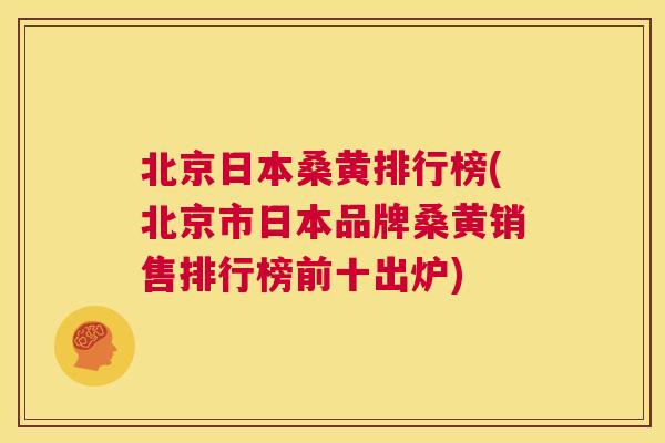 北京日本桑黄排行榜(北京市日本品牌桑黄销售排行榜前十出炉)