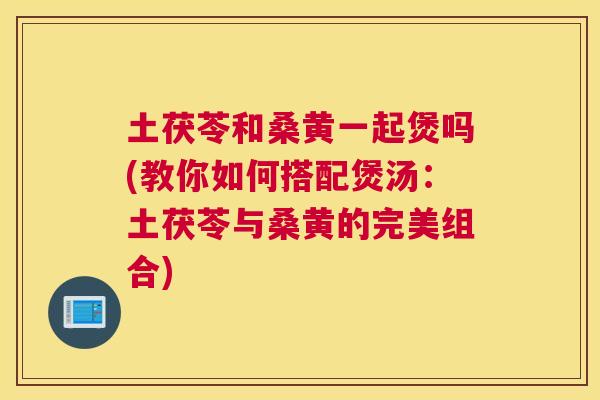 土茯苓和桑黄一起煲吗(教你如何搭配煲汤：土茯苓与桑黄的完美组合)