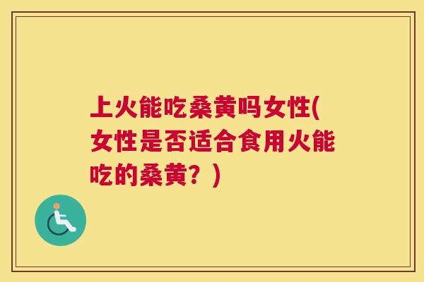 上火能吃桑黄吗女性(女性是否适合食用火能吃的桑黄？)
