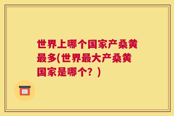 世界上哪个国家产桑黄多(世界大产桑黄国家是哪个？)