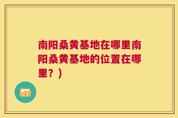 南阳桑黄基地在哪里南阳桑黄基地的位置在哪里？)