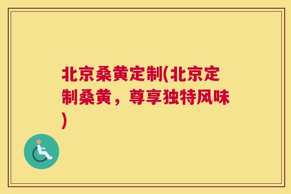 北京桑黄定制(北京定制桑黄，尊享独特风味)