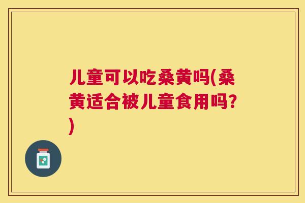 儿童可以吃桑黄吗(桑黄适合被儿童食用吗？)