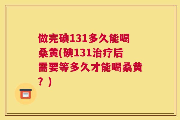 做完碘131多久能喝桑黄(碘131后需要等多久才能喝桑黄？)