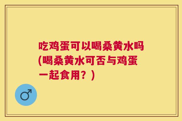 吃鸡蛋可以喝桑黄水吗(喝桑黄水可否与鸡蛋一起食用？)