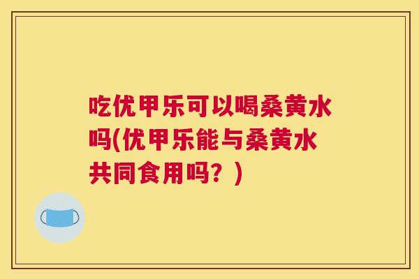 吃优甲乐可以喝桑黄水吗(优甲乐能与桑黄水共同食用吗？)
