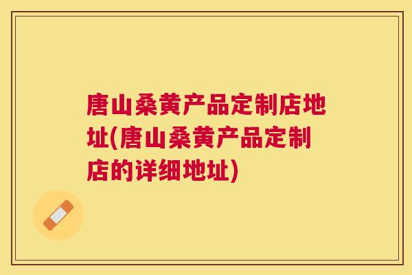 唐山桑黄产品定制店地址(唐山桑黄产品定制店的详细地址)