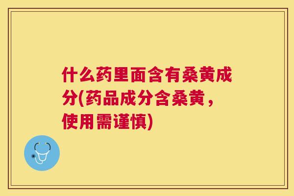 什么药里面含有桑黄成分(药品成分含桑黄，使用需谨慎)