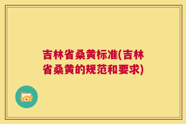吉林省桑黄标准(吉林省桑黄的规范和要求)