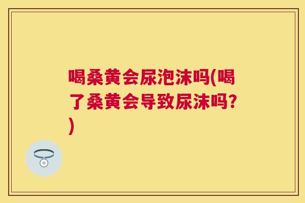 喝桑黄会尿泡沫吗(喝了桑黄会导致尿沫吗？)