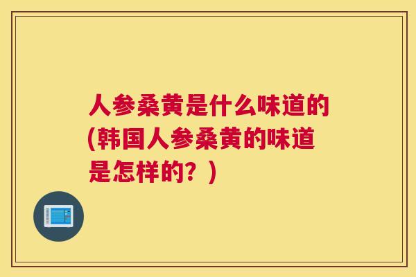 人参桑黄是什么味道的(韩国人参桑黄的味道是怎样的？)