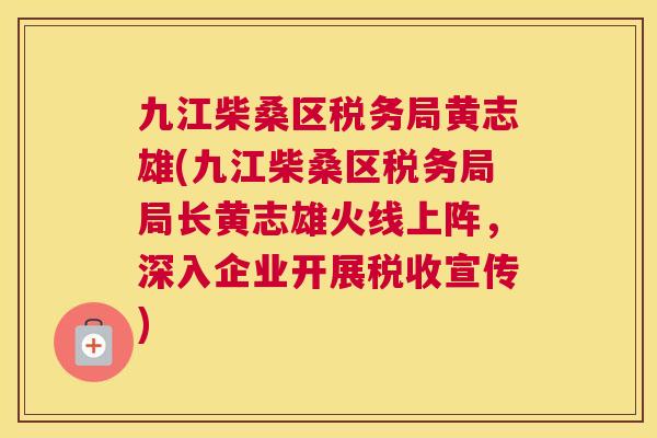 九江柴桑区税务局黄志雄(九江柴桑区税务局局长黄志雄火线上阵，深入企业开展税收宣传)