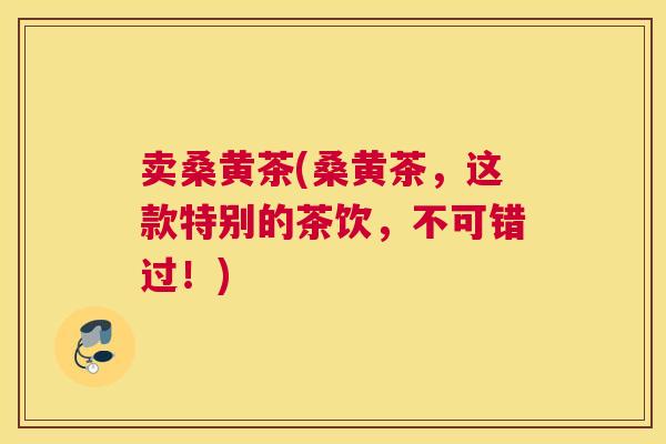 卖桑黄茶(桑黄茶，这款特别的茶饮，不可错过！)