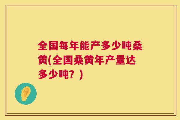 全国每年能产多少吨桑黄(全国桑黄年产量达多少吨？)