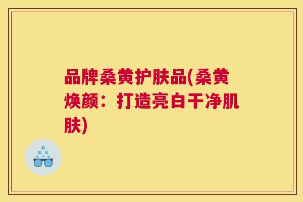 品牌桑黄护肤品(桑黄焕颜：打造亮白干净)