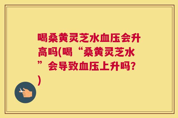 喝桑黄灵芝水会升高吗(喝“桑黄灵芝水”会导致上升吗？)
