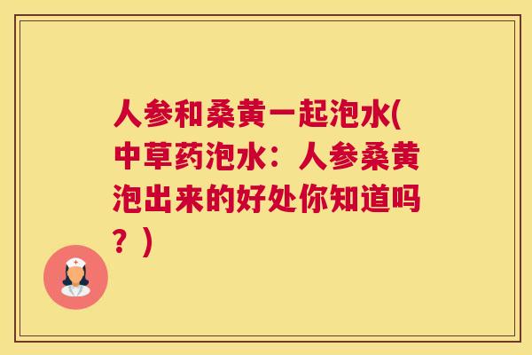 人参和桑黄一起泡水(中草药泡水：人参桑黄泡出来的好处你知道吗？)
