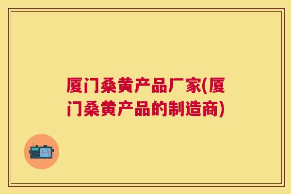 厦门桑黄产品厂家(厦门桑黄产品的制造商)