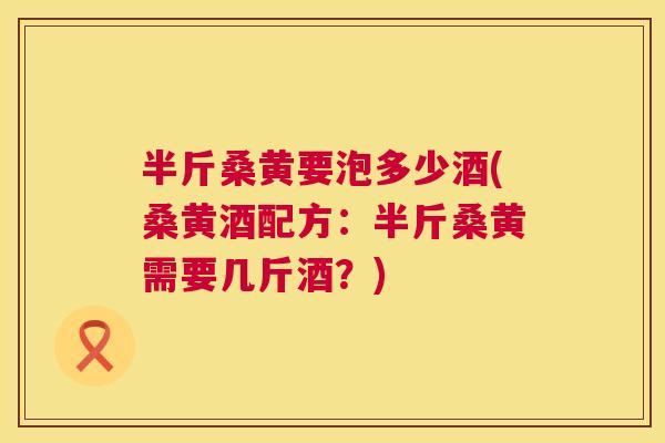 半斤桑黄要泡多少酒(桑黄酒配方：半斤桑黄需要几斤酒？)