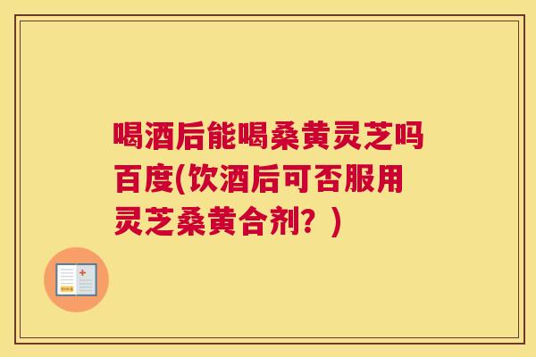 喝酒后能喝桑黄灵芝吗百度(饮酒后可否服用灵芝桑黄合剂？)