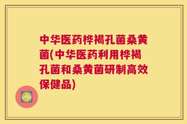 中华医药桦褐孔菌桑黄菌(中华医药利用桦褐孔菌和桑黄菌研制高效保健品)