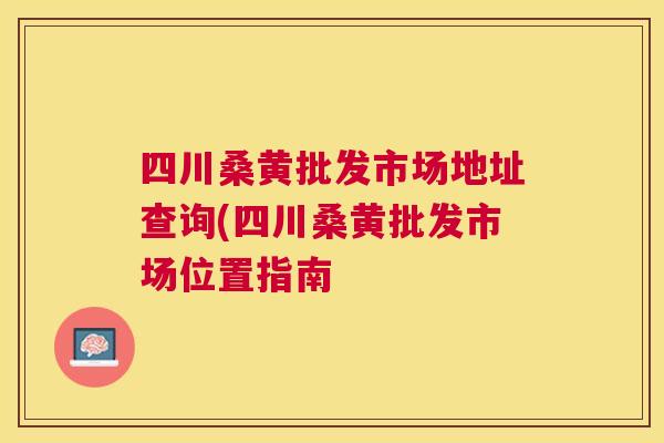 四川桑黄批发市场地址查询(四川桑黄批发市场位置指南