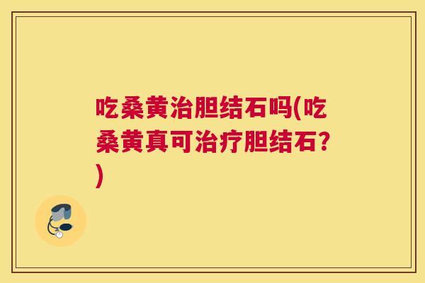 吃桑黄胆结石吗(吃桑黄真可胆结石？)