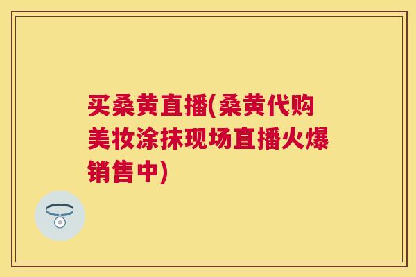 买桑黄直播(桑黄代购美妆涂抹现场直播火爆销售中)