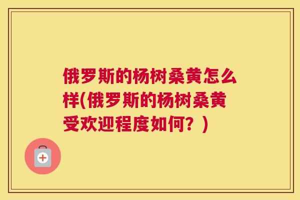 俄罗斯的杨树桑黄怎么样(俄罗斯的杨树桑黄受欢迎程度如何？)