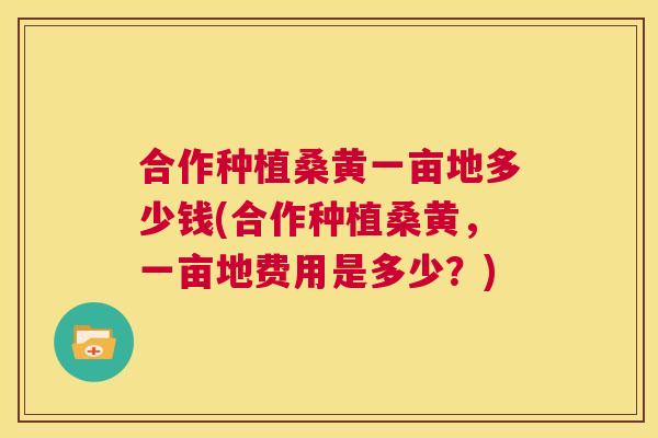 合作种植桑黄一亩地多少钱(合作种植桑黄，一亩地费用是多少？)