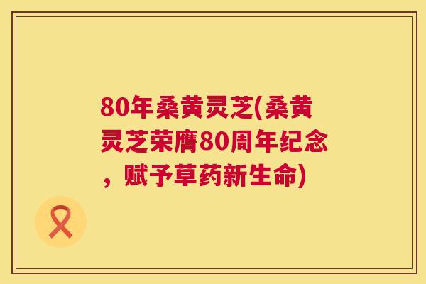 80年桑黄灵芝(桑黄灵芝荣膺80周年纪念，赋予草药新生命)