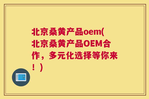 北京桑黄产品oem(北京桑黄产品OEM合作，多元化选择等你来！)
