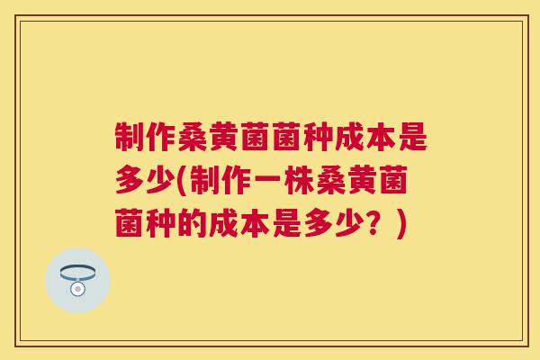 制作桑黄菌菌种成本是多少(制作一株桑黄菌菌种的成本是多少？)