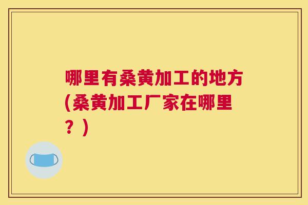 哪里有桑黄加工的地方(桑黄加工厂家在哪里？)