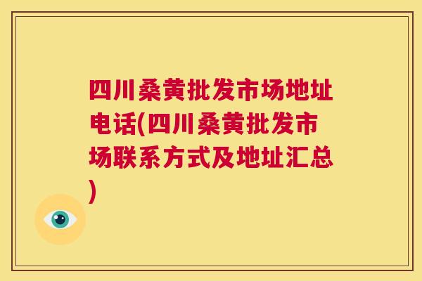 四川桑黄批发市场地址电话(四川桑黄批发市场联系方式及地址汇总)