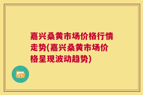 嘉兴桑黄市场价格行情走势(嘉兴桑黄市场价格呈现波动趋势)