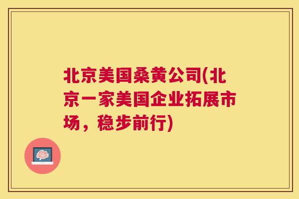 北京美国桑黄公司(北京一家美国企业拓展市场，稳步前行)