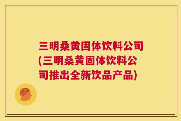 三明桑黄固体饮料公司(三明桑黄固体饮料公司推出全新饮品产品)