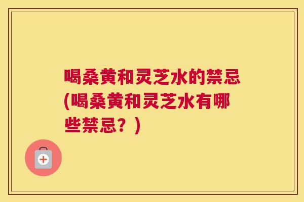 喝桑黄和灵芝水的禁忌(喝桑黄和灵芝水有哪些禁忌？)