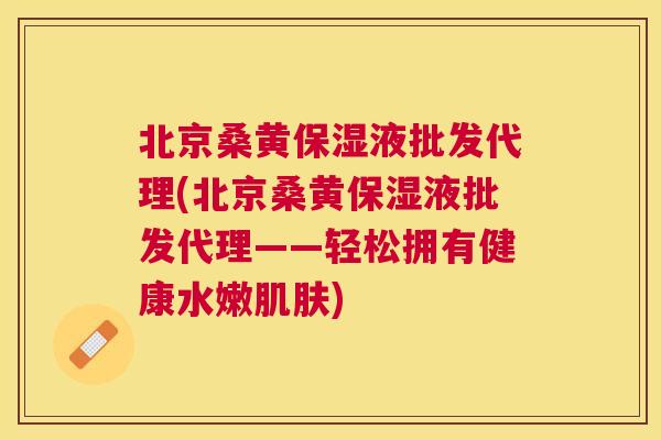 北京桑黄保湿液批发代理(北京桑黄保湿液批发代理——轻松拥有健康水嫩)