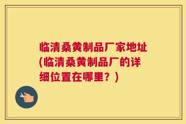 临清桑黄制品厂家地址(临清桑黄制品厂的详细位置在哪里？)