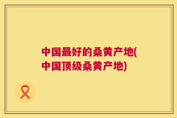 中国好的桑黄产地(中国桑黄产地)