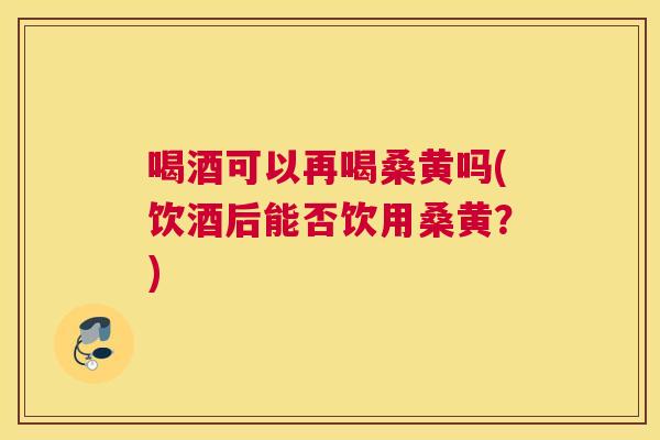 喝酒可以再喝桑黄吗(饮酒后能否饮用桑黄？)
