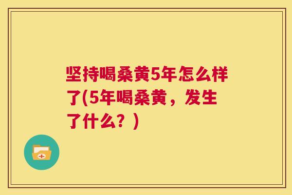 坚持喝桑黄5年怎么样了(5年喝桑黄，发生了什么？)