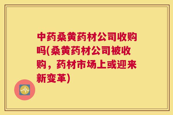 桑黄药材公司收购吗(桑黄药材公司被收购，药材市场上或迎来新变革)