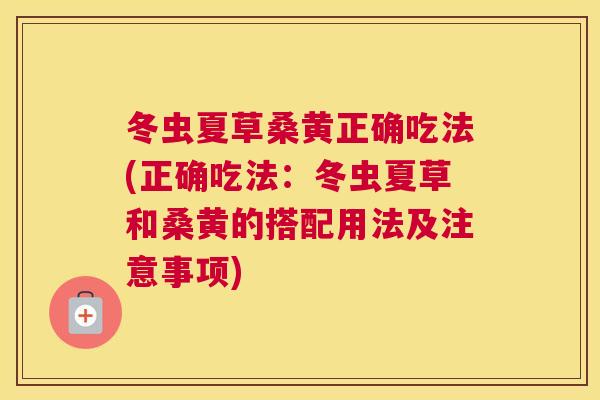 冬虫夏草桑黄正确吃法(正确吃法：冬虫夏草和桑黄的搭配用法及注意事项)