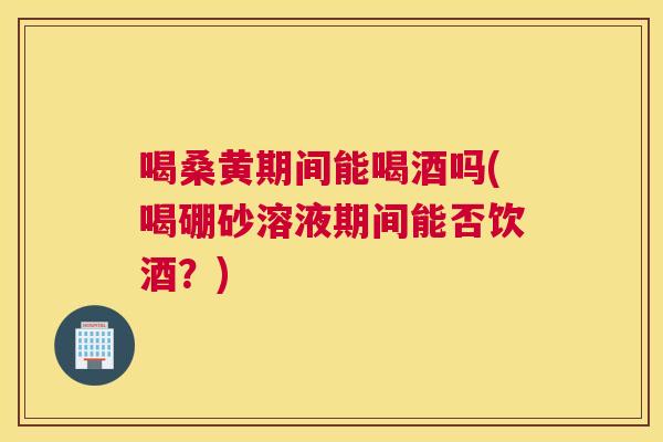 喝桑黄期间能喝酒吗(喝硼砂溶液期间能否饮酒？)