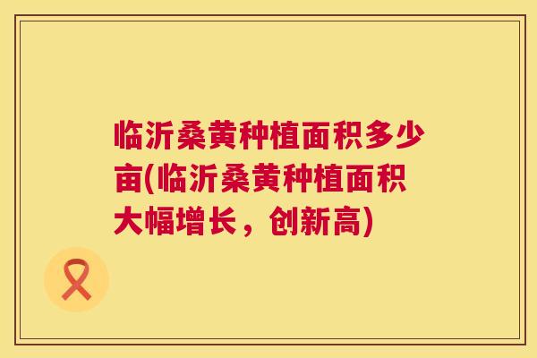 临沂桑黄种植面积多少亩(临沂桑黄种植面积大幅增长，创新高)